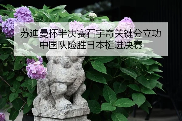苏迪曼杯半决赛石宇奇关键分立功 中国队险胜日本挺进决赛